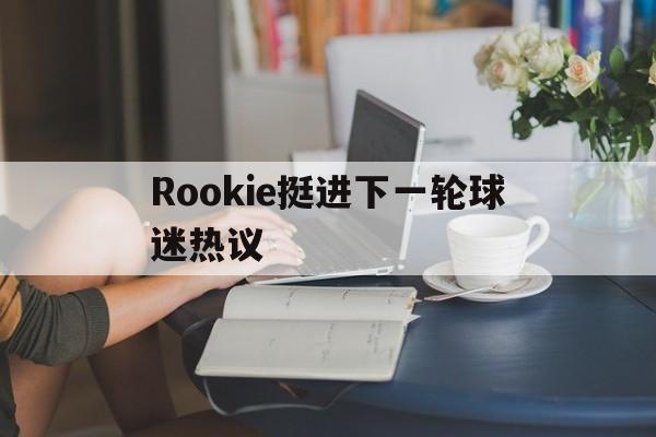 Rookie挺进下一轮球迷热议(rookie2021年还打比赛吗?) Rookie挺进下一轮球迷热议(rookie2021年还打比赛吗?)